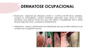 DERMATOSE OCUPACIONAL
• Prevenção - depende da utilização correta e contínua de EPI (luvas, dedeiras,
mangas ou braçadeiras), cremes protetores (aplicados após lavar as mãos,
formando uma película muito fina que não altera a sensibilidade tátil e resiste
durante algumas horas – proteção complementar);
• Tratamento - requer o afastamento do trabalhador de suas funções habituais e do
contato com os agentes nocivos;
 