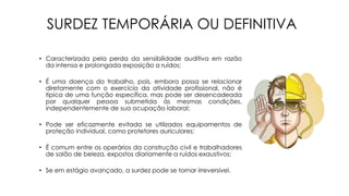 SURDEZ TEMPORÁRIA OU DEFINITIVA
• Caracterizada pela perda da sensibilidade auditiva em razão
da intensa e prolongada exposição a ruídos;
• É uma doença do trabalho, pois, embora possa se relacionar
diretamente com o exercício da atividade profissional, não é
típica de uma função específica, mas pode ser desencadeada
por qualquer pessoa submetida às mesmas condições,
independentemente de sua ocupação laboral;
• Pode ser eficazmente evitada se utilizados equipamentos de
proteção individual, como protetores auriculares;
• É comum entre os operários da construção civil e trabalhadores
de salão de beleza, expostos diariamente a ruídos exaustivos;
• Se em estágio avançado, a surdez pode se tornar irreversível.
 