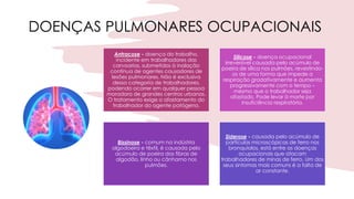 DOENÇAS PULMONARES OCUPACIONAIS
Antracose - doença do trabalho,
incidente em trabalhadores das
carvoarias, submetidos à inalação
contínua de agentes causadores de
lesões pulmonares. Não é exclusiva
dessa categoria de trabalhadores,
podendo ocorrer em qualquer pessoa
moradora de grandes centros urbanos.
O tratamento exige o afastamento do
trabalhador do agente patógeno.
Silicose - doença ocupacional
irreversível causada pelo acúmulo de
poeira de sílica nos pulmões, revestindo-
os de uma forma que impede a
respiração gradativamente e aumenta
progressivamente com o tempo –
mesmo que o trabalhador seja
afastado. Pode levar à morte por
insuficiência respiratória.
Bissinose - comum na indústria
algodoeira e têxtil, é causada pelo
acúmulo de poeira das fibras de
algodão, linho ou cânhamo nos
pulmões.
Siderose - causada pelo acúmulo de
partículas microscópicas de ferro nos
bronquíolos, está entre as doenças
ocupacionais que atacam
trabalhadores de minas de ferro. Um dos
seus sintomas mais comuns é a falta de
ar constante.
 