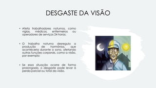 DESGASTE DA VISÃO
• Afeta trabalhadores noturnos, como
vigias, médicos, enfermeiros ou
operadores de serviços 24 horas;
• O trabalho noturno desregula a
produção de hormônios, que
aconteceria durante o sono, afetando
outras funções corporais, como a visão,
por exemplo;
• Se essa situação ocorre de forma
prolongada, o desgaste pode levar à
perda parcial ou total da visão.
 