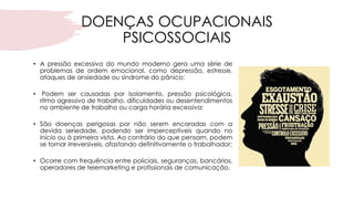 DOENÇAS OCUPACIONAIS
PSICOSSOCIAIS
• A pressão excessiva do mundo moderno gera uma série de
problemas de ordem emocional, como depressão, estresse,
ataques de ansiedade ou síndrome do pânico;
• Podem ser causadas por isolamento, pressão psicológica,
ritmo agressivo de trabalho, dificuldades ou desentendimentos
no ambiente de trabalho ou carga horária excessiva;
• São doenças perigosas por não serem encaradas com a
devida seriedade, podendo ser imperceptíveis quando no
início ou à primeira vista. Ao contrário do que pensam, podem
se tornar irreversíveis, afastando definitivamente o trabalhador;
• Ocorre com frequência entre policiais, seguranças, bancários,
operadores de telemarketing e profissionais de comunicação.
 