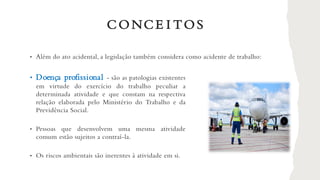 • Doença profissional - são as patologias existentes
em virtude do exercício do trabalho peculiar a
determinada atividade e que constam na respectiva
relação elaborada pelo Ministério do Trabalho e da
Previdência Social.
• Pessoas que desenvolvem uma mesma atividade
comum estão sujeitos a contraí-la.
• Os riscos ambientais são inerentes à atividade em si.
CONCE I TOS
• Além do ato acidental, a legislação também considera como acidente de trabalho:
 
