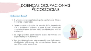 DOENÇAS OCUPACIONAIS
PSICOSSOCIAIS
• Síndrome do Burnout
➢ É uma doença caracterizada pelo esgotamento físico e
mental do colaborador;
➢ Ocorre quando a situação de trabalho é tão desgastante
que o trabalhador começa a viver em um estado de
constante tensão e estresse, tanto na vida pessoal quanto
profissional;
➢ Ela surge quando o colaborador é levado ao limite da sua
capacidade por muito tempo;
➢ Seus principais sintomas são a agressividade, isolamento,
irritabilidade, dificuldade de concentração, lapsos de
memória e baixa autoestima.
 