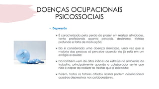 DOENÇAS OCUPACIONAIS
PSICOSSOCIAIS
• Depressão
➢ É caracterizada pela perda do prazer em realizar atividades,
tanto profissionais quanto pessoais, desânimo, tristeza
profunda e falta de motivação;
➢ Ela é considerada uma doença silenciosa, uma vez que a
maioria das pessoas só percebe quando ela já está em um
estágio evoluído;
➢ Ela também vem de altos índices de estresse no ambiente do
trabalho, principalmente quando o colaborador sente que
não é capaz de realizar as tarefas que é solicitado;
➢ Porém, todos os fatores citados acima podem desencadear
quadros depressivos nos colaboradores.
 