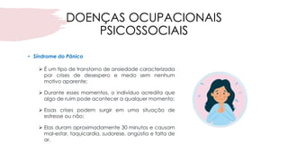 DOENÇAS OCUPACIONAIS
PSICOSSOCIAIS
• Síndrome do Pânico
➢ É um tipo de transtorno de ansiedade caracterizada
por crises de desespero e medo sem nenhum
motivo aparente;
➢ Durante esses momentos, o indivíduo acredita que
algo de ruim pode acontecer a qualquer momento;
➢ Essas crises podem surgir em uma situação de
estresse ou não;
➢ Elas duram aproximadamente 30 minutos e causam
mal-estar, taquicardia, sudorese, angústia e falta de
ar.
 