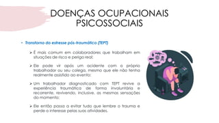 DOENÇAS OCUPACIONAIS
PSICOSSOCIAIS
• Transtorno do estresse pós-traumático (TEPT)
➢ É mais comum em colaboradores que trabalham em
situações de risco e perigo real;
➢ Ele pode vir após um acidente com o próprio
trabalhador ou seu colega, mesmo que ele não tenha
realmente assistido ao evento;
➢ Um trabalhador diagnosticado com TEPT revive a
experiência traumática de forma involuntária e
recorrente, revivendo, inclusive, as mesmas sensações
do momento;
➢ Ele então passa a evitar tudo que lembre o trauma e
perde o interesse pelas suas atividades.
 