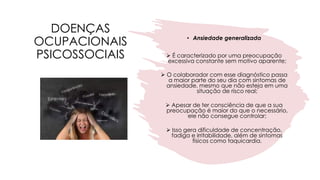 DOENÇAS
OCUPACIONAIS
PSICOSSOCIAIS
• Ansiedade generalizada
➢ É caracterizado por uma preocupação
excessiva constante sem motivo aparente;
➢ O colaborador com esse diagnóstico passa
a maior parte do seu dia com sintomas de
ansiedade, mesmo que não esteja em uma
situação de risco real;
➢ Apesar de ter consciência de que a sua
preocupação é maior do que o necessário,
ele não consegue controlar;
➢ Isso gera dificuldade de concentração,
fadiga e irritabilidade, além de sintomas
físicos como taquicardia.
 