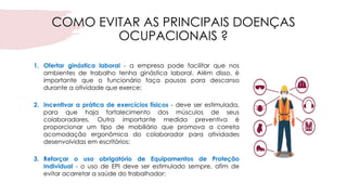 COMO EVITAR AS PRINCIPAIS DOENÇAS
OCUPACIONAIS ?
1. Ofertar ginástica laboral - a empresa pode facilitar que nos
ambientes de trabalho tenha ginástica laboral. Além disso, é
importante que o funcionário faça pausas para descanso
durante a atividade que exerce;
2. Incentivar a prática de exercícios físicos - deve ser estimulada,
para que haja fortalecimento dos músculos de seus
colaboradores. Outra importante medida preventiva é
proporcionar um tipo de mobiliário que promova a correta
acomodação ergonômica do colaborador para atividades
desenvolvidas em escritórios;
3. Reforçar o uso obrigatório de Equipamentos de Proteção
Individual - o uso de EPI deve ser estimulado sempre, afim de
evitar acarretar a saúde do trabalhador;
 