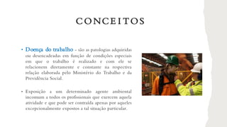 • Doença do trabalho - são as patologias adquiridas
ou desencadeadas em função de condições especiais
em que o trabalho é realizado e com ele se
relacionem diretamente e constante na respectiva
relação elaborada pelo Ministério do Trabalho e da
Previdência Social.
• Exposição a um determinado agente ambiental
incomum a todos os profissionais que exercem aquela
atividade e que pode ser contraída apenas por aqueles
excepcionalmente expostos a tal situação particular.
CONCE I TOS
 