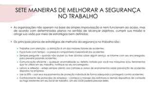 SETE MANEIRAS DE MELHORAR A SEGURANÇA
NO TRABALHO
• As organizações não operam na base da simples improvisação e nem funcionam ao acaso, mas
de acordo com determinados planos no sentido de alcançar objetivos, cumprir sua missão e
atingir sua visão por meio de estratégias bem definidas;
• Os principais planos de estratégias de melhoria da segurança no trabalho são:
➢ Trabalhe com atenção - a distração é um dos maiores fatores de acidentes;
➢ Faça tudo com tempo – a pressa é companheira inseparável dos acidentes;
➢ Sempre pergunte – quando não souber ou tiver dúvidas sobre algum serviço, se informe com seu encarregado,
para prevenir possíveis acidentes;
➢ Comunicação eficiente – qualquer anormalidade ou defeito notado por você nas máquinas e/ou ferramentas
que for utilizar em seu trabalho, notifique ao seu encarregado;
➢ Leitura e reflexão – esteja sempre atento aos cartazes e avisos de ensinamentos sobre prevenção de acidentes
dispostos na empresa;
➢ Use os EPIs – usar seus equipamentos de proteção individual de forma adequada o protegerá contra acidentes;
➢ Conhecimento de protocolos da empresa – conheça o manejo dos extintores e demais dispositivos de combate
ao fogo existentes em seu local de trabalho. Um dia você poderá precisar deles.
 