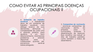 COMO EVITAR AS PRINCIPAIS DOENÇAS
OCUPACIONAIS ?
4. Ambiente de trabalho
saudável - o trabalhador
deve ter um ambiente de
trabalho saudável, com
diálogo acerca de suas
demandas, alinhando a
complexidade de cada uma
e estando próximo para
ajudá-lo; e um bom
relacionamento, minimizando
problemas e estando
disponível para o
colaborador quando ele,
porventura, sentir-se
sobrecarregado;
5. Campanhas de vacinação
- promover campanhas de
vacinação dentro da
empresa para os
funcionários, evitando a
disseminação de doenças.
Essa iniciativa visa reduzir os
dias de trabalho perdidos,
como também o índice de
absenteísmo.
 