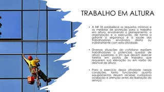 TRABALHO EM ALTURA
• A NR 35 estabelece os requisitos mínimos e
as medidas de proteção para o trabalho
em altura, envolvendo o planejamento, a
organização e a execução, de forma a
garantir a segurança e a saúde dos
trabalhadores envolvidos direta ou
indiretamente com esta atividade;
• Diversas situações do cotidiano expõem
trabalhadores a potenciais quedas de
altura superiores a 2m que devem exercer
tarefas em postos de trabalho que
requerem sua elevação ou em razão do
desnível de altura;
• Para o exercício dessa atividade nessas
condições, tanto funcionário quanto
equipamentos devem receber cuidadosa
avaliação e atenção antes da liberação do
serviço;
 