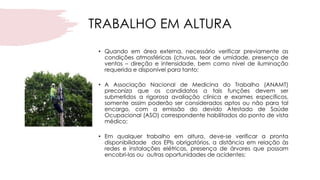 TRABALHO EM ALTURA
• Quando em área externa, necessário verificar previamente as
condições atmosféricas (chuvas, teor de umidade, presença de
ventos – direção e intensidade, bem como nível de iluminação
requerida e disponível para tanto;
• A Associação Nacional de Medicina do Trabalho (ANAMT)
preconiza que os candidatos a tais funções devem ser
submetidos a rigorosa avaliação clínica e exames específicos,
somente assim poderão ser considerados aptos ou não para tal
encargo, com a emissão do devido Atestado de Saúde
Ocupacional (ASO) correspondente habilitados do ponto de vista
médico;
• Em qualquer trabalho em altura, deve-se verificar a pronta
disponibilidade dos EPIs obrigatórios, a distância em relação às
redes e instalações elétricas, presença de árvores que possam
encobri-las ou outras oportunidades de acidentes;
 