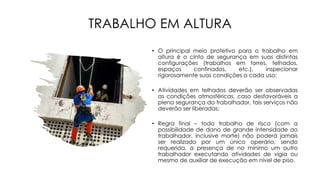 TRABALHO EM ALTURA
• O principal meio protetivo para o trabalho em
altura é o cinto de segurança em suas distintas
configurações (trabalhos em torres, telhados,
espaços confinados, etc.), inspecionar
rigorosamente suas condições a cada uso;
• Atividades em telhados deverão ser observadas
as condições atmosféricas, caso desfavoráveis a
plena segurança do trabalhador, tais serviços não
deverão ser liberadas;
• Regra final – todo trabalho de risco (com a
possibilidade de dano de grande intensidade ao
trabalhador, inclusive morte) não poderá jamais
ser realizado por um único operário, sendo
requerida, a presença de no mínimo um outro
trabalhador executando atividades de vigia ou
mesmo de auxiliar de execução em nível de piso.
 