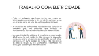 TRABALHO COM ELETRICIDADE
• É de conhecimento geral que os choques podem ser
fatais; porém o mecanismo da condição perigosa se dá
em grande parte ao fato da eletricidade ser invisível;
• A utilização da eletricidade nas residências conduziu a
tamanho grau de descuido que acabou se
transformando na causa da maioria das eletrocussões;
• Se uma instalação elétrica é projetada e executada,
dificilmente haverá acidentes tão comuns no dia a dia,
e caso ocorram, um sistema de proteção deverá atuar
para que , em curto espaço de tempo, não haja danos
às pessoas leigas ou aos profissionais habilitados na
execução dos serviços de eletricidade;
 