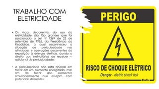 TRABALHO COM
ELETRICIDADE
• Os riscos decorrentes do uso da
eletricidade são tão grandes que foi
sancionada a Lei nº 7369 de 22 de
setembro de 1985, da Presidência da
República, a qual reconheceu a
situação de periculosidade nas
atividades e operações decorrentes da
exposição à energia elétrica, dando o
direito aos eletricitários de receber o
adicional de periculosidade;
• A periculosidade não está apenas em
tocar em um elemento energizado, mas
sim de tocar dois elementos
simultaneamente que estejam com
potenciais diferentes.
 