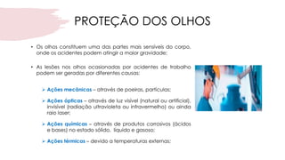 PROTEÇÃO DOS OLHOS
• Os olhos constituem uma das partes mais sensíveis do corpo,
onde os acidentes podem atingir a maior gravidade;
• As lesões nos olhos ocasionadas por acidentes de trabalho
podem ser geradas por diferentes causas:
➢ Ações mecânicas – através de poeiras, partículas;
➢ Ações ópticas – através de luz visível (natural ou artificial),
invisível (radiação ultravioleta ou infravermelho) ou ainda
raio laser;
➢ Ações químicas – através de produtos corrosivos (ácidos
e bases) no estado sólido, líquido e gasoso;
➢ Ações térmicas – devido a temperaturas externas;
 