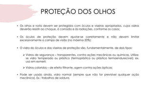 PROTEÇÃO DOS OLHOS
• Os olhos e rosto devem ser protegidos com óculos e viseiras apropriados, cujos vidros
deverão resistir ao choque, à corrosão e às radiações, conforme os casos;
• Os óculos de proteção devem ajustar-se corretamente e não devem limitar
excessivamente o campo de visão (no máximo 20%);
• O vidro do óculos e das viseiras de proteção são, fundamentalmente, de dois tipos:
➢ Vidros de segurança – transparentes, contra ações mecânicas ou químicas. Utiliza-
se vidro temperado ou plástico (termoplástico ou plástico termoendurecível); ex.
uso em esmeril;
➢ Vidros coloridos – de efeito filtrante, agem contra ações ópticas;
• Pode ser usado ainda, vidro normal (sempre que não for previsível qualquer ação
mecânica). Ex.: trabalhos de soldura.
 