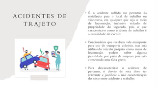 AC I D E N T E S D E
T R A J E TO
• É o acidente sofrido no percurso da
residência para o local de trabalho ou
vice-versa, em qualquer que seja o meio
de locomoção, inclusive veículo de
propriedade do segurado, pois o que
caracteriza-o como acidente de trabalho é
a casualidade do evento;
• Funcionários que recebem vale-transporte
para uso de transporte coletivo, mas está
utilizando veículo próprio como meio de
locomoção podem sofrer alguma
penalidade por parte da empresa pois está
cometendo uma falta grave;
• Para descaracterizar o acidente de
percurso, o desvio de rota deve ser
relevante e justificar a não caracterização
do nexo entre acidente e trabalho.
 