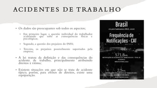 ACI D E NT E S D E T RA B A L H O
• Os dados são preocupantes sob todos os aspectos;
• Em primeiro lugar, a questão individual do trabalhador
acidentado que sofre as consequências físicas e
psicológicas;
• Segundo, a questão dos prejuízos do INSS;
• Terceiro, os prejuízos possivelmente suportados pela
empresa;
• A lei tratou da definição e das consequências do
acidente de trabalho, principalmente atribuindo
direitos à vitima;
• Existem situações em que não se trata de acidente
típico, porém, para efeitos de direitos, existe uma
equiparação.
 