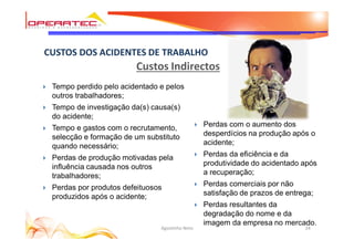 24Agostinho Neto
CUSTOS DOS ACIDENTES DE TRABALHO
Custos Indirectos
} Tempo perdido pelo acidentado e pelos
outros trabalhadores;
} Tempo de investigação da(s) causa(s)
do acidente;
} Tempo e gastos com o recrutamento,
selecção e formação de um substituto
quando necessário;
} Perdas de produção motivadas pela
influência causada nos outros
trabalhadores;
} Perdas por produtos defeituosos
produzidos após o acidente;
} Perdas com o aumento dos
desperdícios na produção após o
acidente;
} Perdas da eficiência e da
produtividade do acidentado após
a recuperação;
} Perdas comerciais por não
satisfação de prazos de entrega;
} Perdas resultantes da
degradação do nome e da
imagem da empresa no mercado.
 