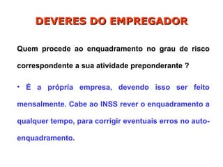 Quem procede ao enquadramento no grau de risco
correspondente a sua atividade preponderante ?
• É a própria empresa, devendo isso ser feito
mensalmente. Cabe ao INSS rever o enquadramento a
qualquer tempo, para corrigir eventuais erros no auto-
enquadramento.
DEVERES DO EMPREGADOR
DEVERES DO EMPREGADOR
 
