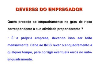 Quem procede ao enquadramento no grau de risco
correspondente a sua atividade preponderante ?
• É a própria empresa, devendo isso ser feito
mensalmente. Cabe ao INSS rever o enquadramento a
qualquer tempo, para corrigir eventuais erros no auto-
enquadramento.
DEVERES DO EMPREGADOR
DEVERES DO EMPREGADOR
 
