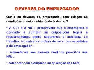 Quais os deveres do empregado, com relação às
condições e meio ambiente do trabalho ?
• A CLT e a NR 1 prescrevem que o empregado é
obrigado a cumprir as disposições legais e
regulamentares sobre segurança e medicina do
trabalho, inclusive as ordens de servi;cos expedidas
pelo empregador :
• submeter-se aos exames médicos previstos nas
NRs.;
• colaborar com a empresa na aplicação das NRs.
DEVERES DO EMPREGADOR
DEVERES DO EMPREGADOR
 