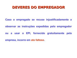 Caso o empregado se recuse injustificadamente a
observar as instruções expedidas pelo empregador
ou a usar o EPI, fornecido gratuitamente pela
empresa, incorre em ato faltoso.
DEVERES DO EMPREGADOR
DEVERES DO EMPREGADOR
 