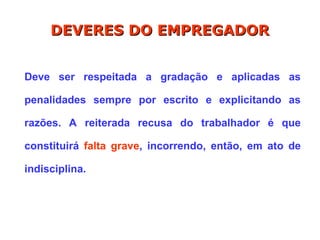 Deve ser respeitada a gradação e aplicadas as
penalidades sempre por escrito e explicitando as
razões. A reiterada recusa do trabalhador é que
constituirá falta grave, incorrendo, então, em ato de
indisciplina.
DEVERES DO EMPREGADOR
DEVERES DO EMPREGADOR
 