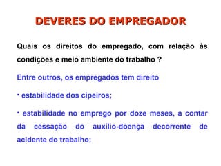 Quais os direitos do empregado, com relação às
condições e meio ambiente do trabalho ?
Entre outros, os empregados tem direito
• estabilidade dos cipeiros;
• estabilidade no emprego por doze meses, a contar
da cessação do auxílio-doença decorrente de
acidente do trabalho;
DEVERES DO EMPREGADOR
DEVERES DO EMPREGADOR
 