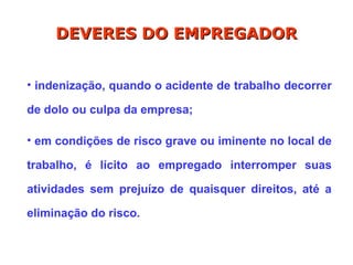• indenização, quando o acidente de trabalho decorrer
de dolo ou culpa da empresa;
• em condições de risco grave ou iminente no local de
trabalho, é lícito ao empregado interromper suas
atividades sem prejuízo de quaisquer direitos, até a
eliminação do risco.
DEVERES DO EMPREGADOR
DEVERES DO EMPREGADOR
 
