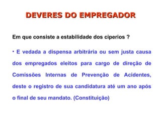 Em que consiste a estabilidade dos ciperios ?
• E vedada a dispensa arbitrária ou sem justa causa
dos empregados eleitos para cargo de direção de
Comissões Internas de Prevenção de Acidentes,
deste o registro de sua candidatura até um ano após
o final de seu mandato. (Constituição)
DEVERES DO EMPREGADOR
DEVERES DO EMPREGADOR
 
