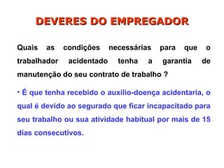 Quais as condições necessárias para que o
trabalhador acidentado tenha a garantia de
manutenção do seu contrato de trabalho ?
• É que tenha recebido o auxílio-doença acidentaria, o
qual é devido ao segurado que ficar incapacitado para
seu trabalho ou sua atividade habitual por mais de 15
dias consecutivos.
DEVERES DO EMPREGADOR
DEVERES DO EMPREGADOR
 