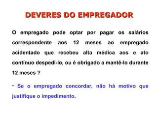 O empregado pode optar por pagar os salários
correspondente aos 12 meses ao empregado
acidentado que recebeu alta médica aos e ato
contínuo despedi-lo, ou é obrigado a mantê-lo durante
12 meses ?
• Se o empregado concordar, não há motivo que
justifique o impedimento.
DEVERES DO EMPREGADOR
DEVERES DO EMPREGADOR
 