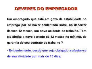 Um empregado que está em gozo de estabilidade no
emprego por se haver acidentado sofre, no decorrer
desses 12 meses, um novo acidente de trabalho. Tem
ele direito a novo período de 12 meses no mínimo, de
garantia do seu contrato de trabalho ?
• Evidentemente, desde que seja obrigado a afastar-se
de sua atividade por mais de 15 dias.
DEVERES DO EMPREGADOR
DEVERES DO EMPREGADOR
 