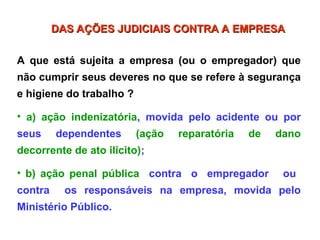 A que está sujeita a empresa (ou o empregador) que
não cumprir seus deveres no que se refere à segurança
e higiene do trabalho ?
• a) ação indenizatória, movida pelo acidente ou por
seus dependentes (ação reparatória de dano
decorrente de ato ilícito);
• b) ação penal pública contra o empregador ou
contra os responsáveis na empresa, movida pelo
Ministério Público.
DAS AÇÕES JUDICIAIS CONTRA A EMPRESA
DAS AÇÕES JUDICIAIS CONTRA A EMPRESA
 