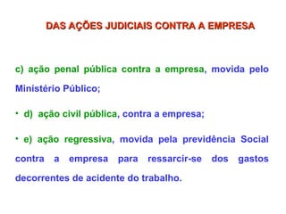 c) ação penal pública contra a empresa, movida pelo
Ministério Público;
• d) ação civil pública, contra a empresa;
• e) ação regressiva, movida pela previdência Social
contra a empresa para ressarcir-se dos gastos
decorrentes de acidente do trabalho.
DAS AÇÕES JUDICIAIS CONTRA A EMPRESA
DAS AÇÕES JUDICIAIS CONTRA A EMPRESA
 