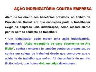 Além de ter direito aos benefícios previstos, no âmbito da
Previdência Social, em que condições pode o trabalhador
exigir da empresa uma indenização, como ressarcimento
por ter sofrido acidente do trabalho ?
• Um trabalhador pode mover uma ação indenizatória,
denominada “Ação reparatória de dano decorrente de Ato
Ilícito”, contra a empresa (e também contra os prepostos, ou
contra um colega de trabalho) desde que comprove que o
acidente de trabalho que sofreu foi decorrência de um ato
ilícito, isto é, que houve dolo ou culpa da empresa.
AÇÃO INDENIZATÓRIA CONTRA EMPRESA
AÇÃO INDENIZATÓRIA CONTRA EMPRESA
 