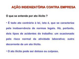 O que se entende por ato ilícito ?
• É todo ato contrário à lei, isto é, que se caracteriza
pela inobservância de normas legais. Há, portanto,
dois tipos de acidentes do trabalho: um ocasionado
pelo risco normal da atividade laborativa; outro
decorrente de um ato ilícito.
• O ato ilícito pode ser doloso ou culposo.
AÇÃO INDENIZATÓRIA CONTRA EMPRESA
AÇÃO INDENIZATÓRIA CONTRA EMPRESA
 