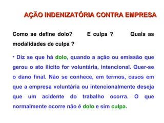 Como se define dolo? E culpa ? Quais as
modalidades de culpa ?
• Diz se que há dolo, quando a ação ou emissão que
gerou o ato ilícito for voluntária, intencional. Quer-se
o dano final. Não se conhece, em termos, casos em
que a empresa voluntária ou intencionalmente deseja
que um acidente do trabalho ocorra. O que
normalmente ocorre não é dolo e sim culpa.
AÇÃO INDENIZATÓRIA CONTRA EMPRESA
AÇÃO INDENIZATÓRIA CONTRA EMPRESA
 