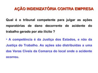 Qual é o tribunal competente para julgar as ações
reparatórias de dano decorrente de acidente do
trabalho gerado por ato ilícito ?
• A competência é da Justiça dos Estados, e não da
Justiça do Trabalho. As ações são distribuídas a uma
das Varas Cíveis da Comarca do local onde o acidente
ocorreu.
AÇÃO INDENIZATÓRIA CONTRA EMPRESA
AÇÃO INDENIZATÓRIA CONTRA EMPRESA
 