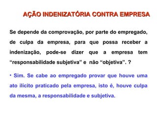 Se depende da comprovação, por parte do empregado,
de culpa da empresa, para que possa receber a
indenização, pode-se dizer que a empresa tem
“responsabilidade subjetiva” e não “objetiva”. ?
• Sim. Se cabe ao empregado provar que houve uma
ato ilícito praticado pela empresa, isto é, houve culpa
da mesma, a responsabilidade e subjetiva.
AÇÃO INDENIZATÓRIA CONTRA EMPRESA
AÇÃO INDENIZATÓRIA CONTRA EMPRESA
 