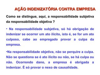 Como se distingue, aqui, a responsabilidade subjetiva
da responsabilidade objetiva ?
• Na responsabilidade subjetiva, só há obrigação de
indenizar se ocorrer um ato ilícito, isto é, se for um ato
culposo, cabe ao empregado provar a culpa da
empresa.
•Na responsabilidade objetiva, não se perquire a culpa.
Não se questiona se é ato ilícito ou não, se há culpa ou
não. Ocorrendo dano, a empresa é obrigada a
indenizar. É só provar o nexo de causalidade.
AÇÃO INDENIZATÓRIA CONTRA EMPRESA
AÇÃO INDENIZATÓRIA CONTRA EMPRESA
 