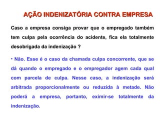 Caso a empresa consiga provar que o empregado também
tem culpa pela ocorrência do acidente, fica ela totalmente
desobrigada da indenização ?
• Não. Esse é o caso da chamada culpa concorrente, que se
dá quando o empregado e o empregador agem cada qual
com parcela de culpa. Nesse caso, a indenização será
arbitrada proporcionalmente ou reduzida à metade. Não
poderá a empresa, portanto, eximir-se totalmente da
indenização.
AÇÃO INDENIZATÓRIA CONTRA EMPRESA
AÇÃO INDENIZATÓRIA CONTRA EMPRESA
 
