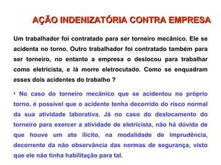 Um trabalhador foi contratado para ser torneiro mecânico. Ele se
acidenta no torno. Outro trabalhador foi contratado também para
ser torneiro, no entanto a empresa o deslocou para trabalhar
como eletricista, e lá morre eletrocutado. Como se enquadram
esses dois acidentes do trabalho ?
• No caso do torneiro mecânico que se acidentou no próprio
torno, é possível que o acidente tenha decorrido do risco normal
da sua atividade laborativa. Já no caso do deslocamento do
torneiro para exercer a atividade de eletricista, não há dúvida de
que houve um ato ilícito, na modalidade de imprudência,
decorrente da não observância das normas de segurança, visto
que ele não tinha habilitação para tal.
AÇÃO INDENIZATÓRIA CONTRA EMPRESA
AÇÃO INDENIZATÓRIA CONTRA EMPRESA
 