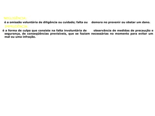 NEGLIGÊNCIA:
é a omissão voluntária de diligência ou cuidado; falta ou demora no prevenir ou obstar um dano.
IMPRUDÊNCIA:
é a forma de culpa que consiste na falta involuntária de observância de medidas de precaução e
segurança, de conseqüências previsíveis, que se faziam necessárias no momento para evitar um
mal ou uma infração.
 