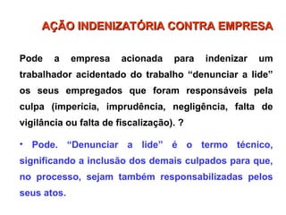 Pode a empresa acionada para indenizar um
trabalhador acidentado do trabalho “denunciar a lide”
os seus empregados que foram responsáveis pela
culpa (imperícia, imprudência, negligência, falta de
vigilância ou falta de fiscalização). ?
• Pode. “Denunciar a lide” é o termo técnico,
significando a inclusão dos demais culpados para que,
no processo, sejam também responsabilizadas pelos
seus atos.
AÇÃO INDENIZATÓRIA CONTRA EMPRESA
AÇÃO INDENIZATÓRIA CONTRA EMPRESA
 