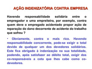 Havendo responsabilidade solidária entre o
empregador e uma empreiteira, por exemplo, contra
quem deve o empregado acidentado propor ação de
reparação do dano decorrente de acidente do trabalho
que sofreu ?
• Obviamente, contra o mais rico. Havendo
responsabilidade concorrente, pode-se exigir o total
devido de qualquer um dos devedores solidários.
Este fica obrigado à indenização na sua totalidade,
podendo, após satisfazer ao débito total, exigir dos
co-responsáveis a cota que lhes cabe como co-
devedores.
AÇÃO INDENIZATÓRIA CONTRA EMPRESA
AÇÃO INDENIZATÓRIA CONTRA EMPRESA
 