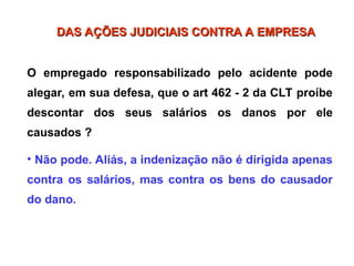 O empregado responsabilizado pelo acidente pode
alegar, em sua defesa, que o art 462 - 2 da CLT proíbe
descontar dos seus salários os danos por ele
causados ?
• Não pode. Aliás, a indenização não é dirigida apenas
contra os salários, mas contra os bens do causador
do dano.
DAS AÇÕES JUDICIAIS CONTRA A EMPRESA
DAS AÇÕES JUDICIAIS CONTRA A EMPRESA
 